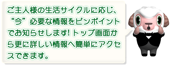 ご主人様の生活サイクルに応じ、今必要な情報をピンポイントでお知らせします！トップ画面から更に詳しい情報へ簡単にアクセスできます。