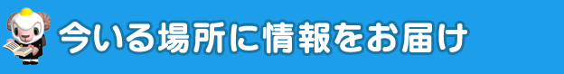 今いる場所に情報をお届け