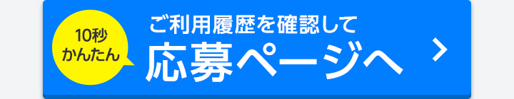 10秒かんたん ご利用履歴を確認して応募ページへ