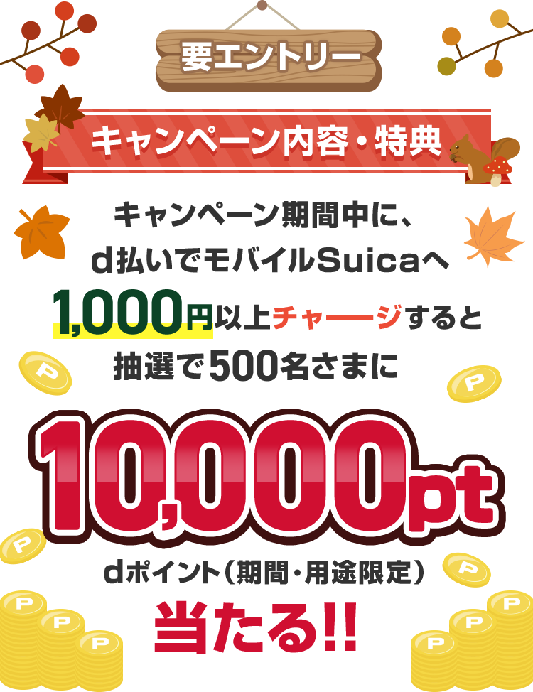 要エントリー キャンペーン内容・特典 キャンペーン期間中に、d払いでモバイルSuicaへ1,000円以上チャージすると抽選で500名さまに10,000ptdポイント(期間・用途限定)当たる!!