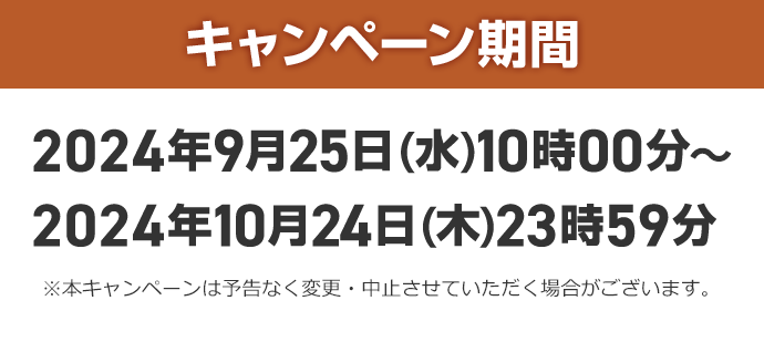 キャンペーン期間 2024年9月25日 (水) 10時00分~2024年10月24日(木)23時59分 ※本キャンペーンは予告なく変更・中止させていただく場合がございます。