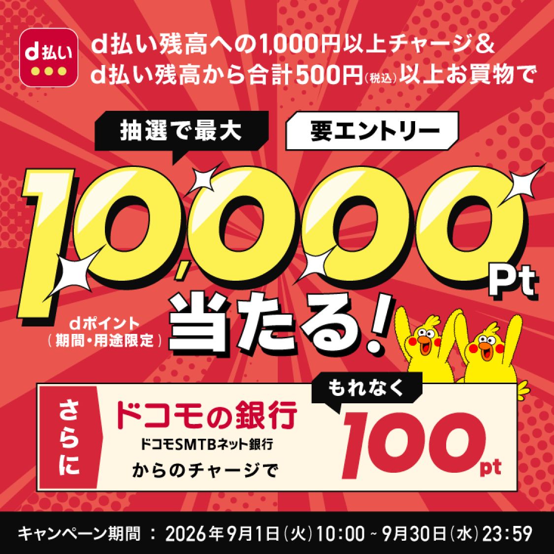 d払い残高への1,000円以上チャージ＆d払い残高から合計500円(税込)以上お買物で 抽選で最大 要エントリー 10,000Pt当たる！ さらに ドコモの銀行(ドコモSMTBネット銀行)からのチャージで もれなく100pt キャンペーン期間：2026年9月1日(火)10:00〜9月30日(水)23:59