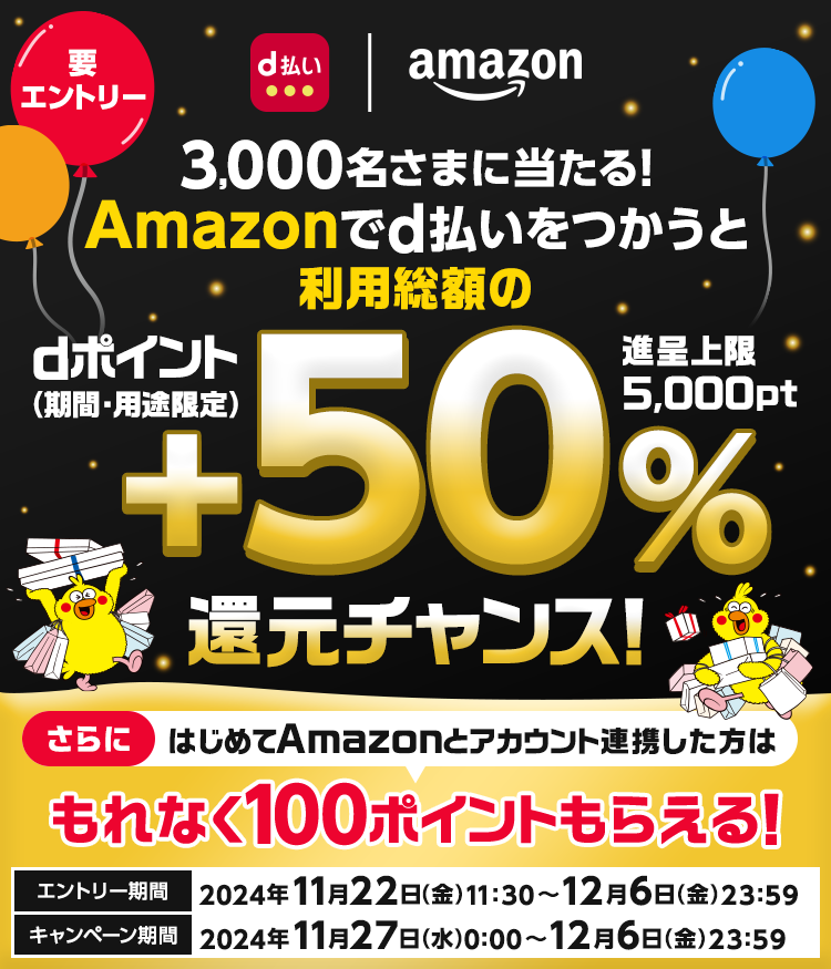 3,000名さまに当たる！Amazonでd払いをつかうと利用総額のdポイント（期間・用途限定）＋50％還元チャンス！進呈上限5,000pt　さらにはじめてAmazonとアカウント連携した方はもれなく100ポイントもらえる！　エントリー期間　2024年11月22日（金）11:30～12月6日（金）23:59　キャンペーン期間　2024年11月27日（水）0:00～12月6日（金）23:59