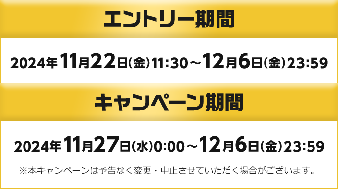 エントリー期間 2024年11月22日 (金) 11:30～12月6日 (金) 23:59　キャンペーン期間 2024年11月27日 (水) 0:00～12月6日 (金) 23:59 ※本キャンペーンは予告なく変更・中止させていただく場合がございます。