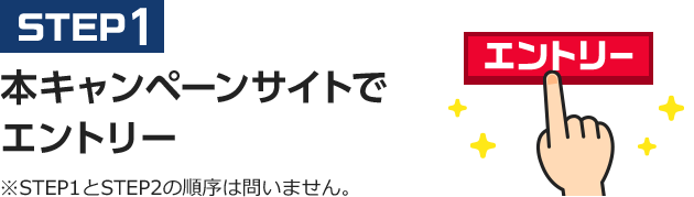 STEP1 本キャンペーンサイトでエントリー ※STEP1とSTEP2の順序は問いません。