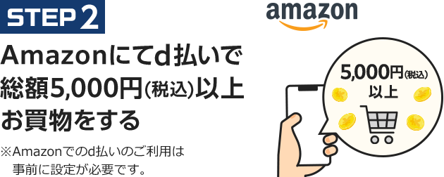 STEP2 Amazonにてd払いで総額5,000円(税込)以上amazonお買物をする ※Amazonでのd払いのご利用は事前に設定が必要です。5,000円(税込)以上お買物をする　※Amazonでのd払いのご利用は事前に設定が必要です。