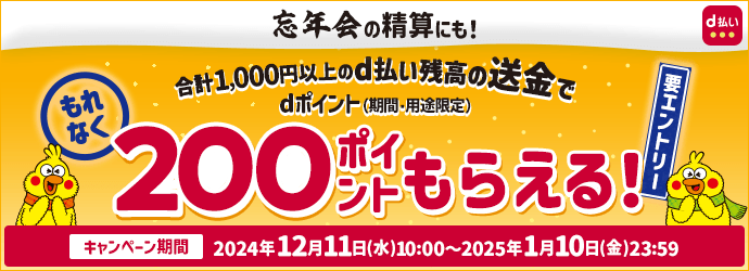 忘年会の精算にも! 合計1,000円以上のd払い残高の送金でdポイント(期間・用途限定)もれなく200ptもらえる!! 要エントリー キャンペーン期間 2024年12月11日 (水) 10:00~ 2025年1月10日 (金) 23:59