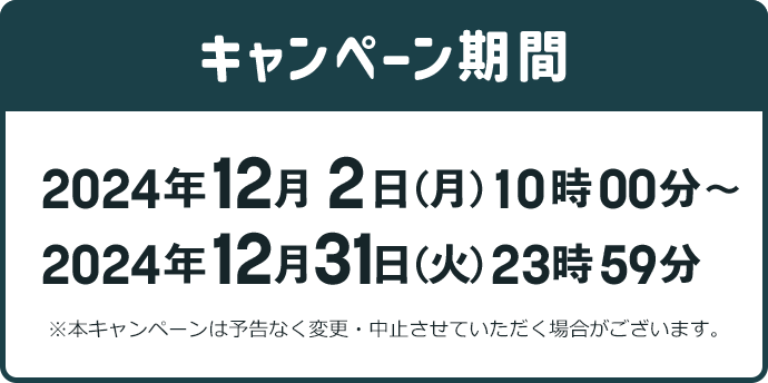 キャンペーン期間 2024年12月2日 (月) 10時00分~2024年12月31日(火) 23時59分 ※本キャンペーンは予告なく変更・中止させていただく場合がございます。