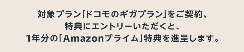 対象プラン「ドコモのギガプラン」をご契約、特典にエントリーいただくと、1年分の「Amazonプライム」特典を進呈します。
