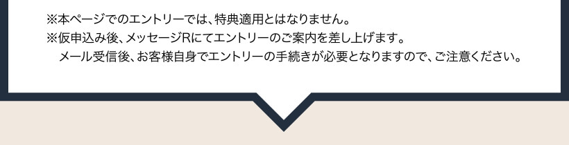 ※本ページでのエントリーでは、特典適用とはなりません。 ※仮申込み後、メッセージRにてエントリーのご案内を差し上げます。メール受信後、お客様自身でエントリーの手続きが必要となりますので、ご注意ください。
