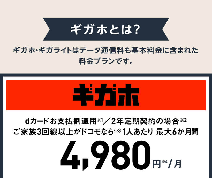 ギガホとは？ ギガホ・ギガライトはデータ通信料も基本料金に含まれた料金プランです。 ギガホ dカードお支払割適用※1／2年定期契約の場合※2ご家族3回線以上がドコモなら※31人あたり 最大6か月間 4,980円※4/月