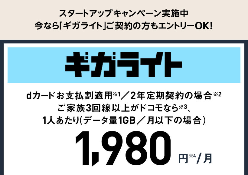 スタートアップキャンペーン実施中 今なら「ギガライト」ご契約の方もエントリーOK! ギガライト dカードお支払割適用※1／2年定期契約の場合※2ご家族3回線以上がドコモなら※3、1人あたり（データ量1GB／月以下の場合） 1,980円※4/月
