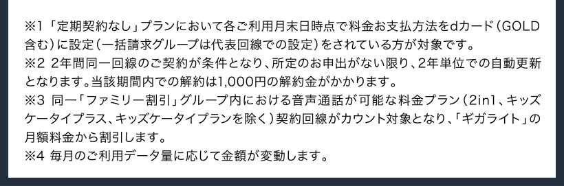 ※1 「定期契約なし」プランにおいて各ご利用月末日時点で料金お支払方法をdカード（GOLD含む）に設定（一括請求グループは代表回線での設定）をされている方が対象です。 ※2 2年間同一回線のご契約が条件となり、所定のお申出がない限り、2年単位での自動更新となります。当該期間内での解約は1,000円の解約金がかかります。 ※3 同一「ファミリー割引」グループ内における音声通話が可能な料金プラン（2in1、キッズケータイプラス、キッズケータイプランを除く）契約回線がカウント対象となり、「ギガライト」の月額料金から割引します。 ※4 毎月のご利用データ量に応じて金額が変動します。