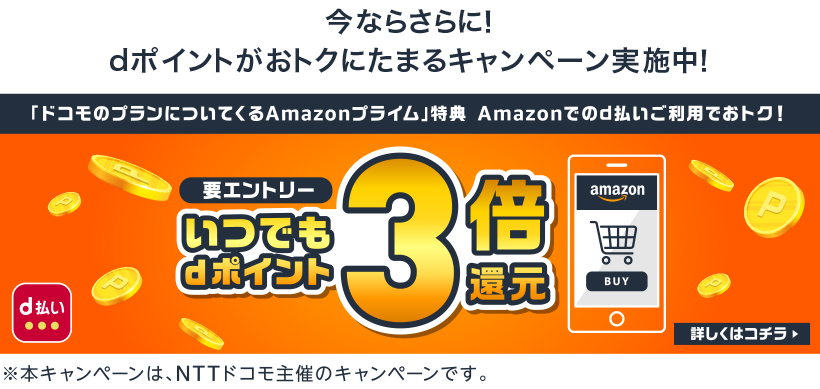 今ならさらに！dポイントがおトクにたまるキャンペーン実施中！ さらにAmazonのお買い物がおトクに！要エントリー いつでもdポイント3倍還元 詳しくはコチラ ※本キャンペーンは、NTTドコモ主催のキャンペーンです。