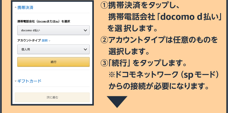 ①携帯決済をタップし、携帯電話会社「docomo」を選択します。 ②アカウントタイプは任意のものを選択します。 ③「続行」をタップします。 ※ドコモネットワーク（spモード）からの接続が必要になります。