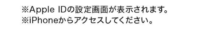 ※ Apple IDの設定画面が表示されます。 ※iPhoneからアクセスしてください。