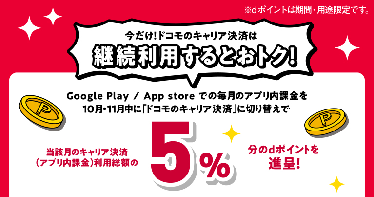 今だけ！ドコモのキャリア決済は継続利用するとおトク！ Google Play / App store での毎月のアプリ内課金を10月・11月中に「ドコモのキャリア決済」に切り替えで当該月のキャリア決済（アプリ内課金）利用総額の5％分のdポイントを進呈！