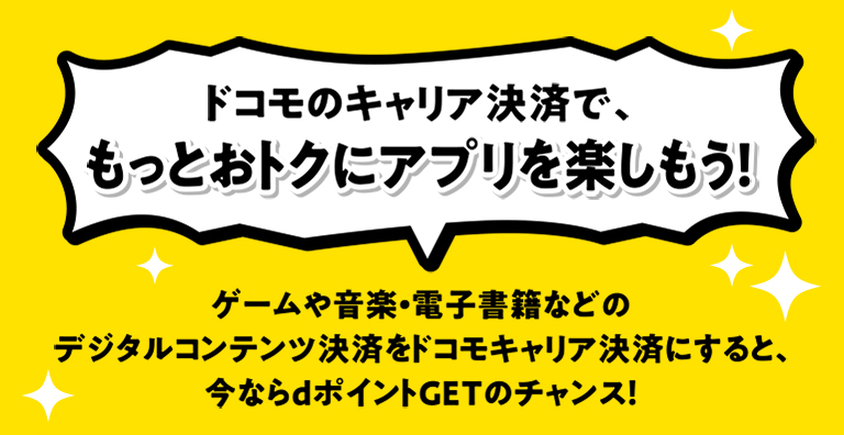 ドコモのキャリア決済で、もっとおトクにアプリを楽しもう！ ゲームや音楽・電子書籍などのデジタルコンテンツ決済をドコモキャリア決済にすると、今ならdポイントGETのチャンス！