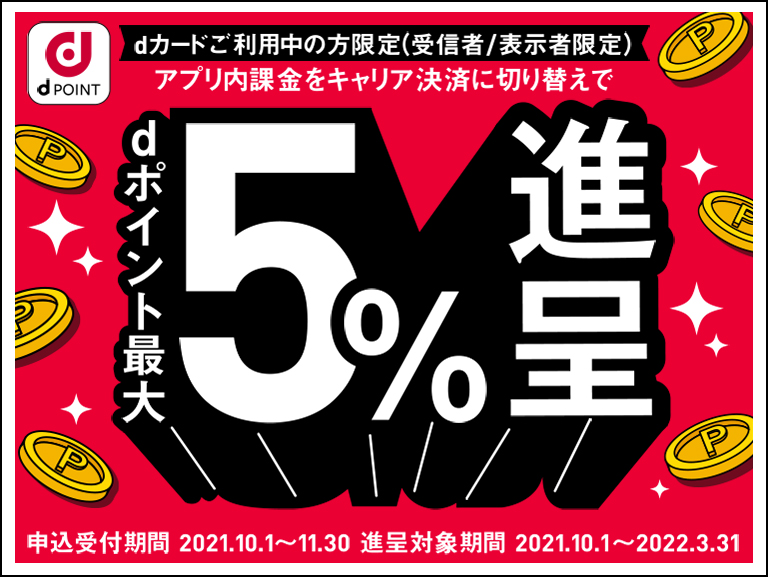 dカードご利用中の方限定（受信者/表示者限定） アプリ内課金をキャリア決済に切り替えでｄポイント最大5％進呈 申込受付期間 2021.10.1〜11.30 進呈対象期間 2021.10.1〜2022.3.31 ※dポイントは期間・用途限定です。