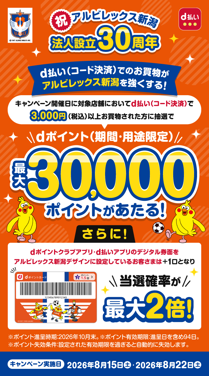 祝アルビレックス新潟法人設立30周年 d払い（コード決済）でのお買物がアルビレックス新潟を強くする！ キャンペーン開催日に対象店舗においてd払い（コード決済）で3,000円（税込）以上お買物された方に抽選でdポイント（期間・用途限定）最大30,000ポイントがあたる！ さらに！ dポイントクラブアプリ・d払いアプリのデジタル券面をアルビレックス新潟デザインに設定しているお客さまは＋1口となり、当選確率が最大2倍！ ※ポイント進呈時期：2026年10月末。※ポイント有効期限：進呈日を含め94日。※ポイント失効条件：設定された有効期限を過ぎると自動的に失効します。キャンペーン実施日：2026年8月15日（土）・2026年8月22日（土）