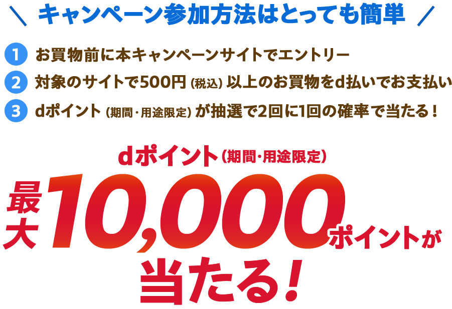 キャンペーン参加方法はとっても簡単 ①お買物前に本キャンペーンサイトでエントリー ②対象のサイトで500円（税込）以上のお買物をd払いでお支払い ③dポイント（期間・用途限定）が抽選で2回に1回の確率で当たる！ dポイント（期間・用途限定）最大10,000ポイントが当たる！