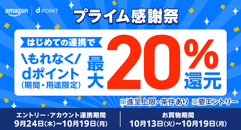 Amazon dポイント プライム感謝祭 はじめての連携でもれなくdポイント（期間・用途限定）最大20％還元 ※進呈上限・条件あり ※要エントリー エントリー・アカウント連携期間：9月24日（木）～10月19日（月） お買物期間：10月13日（火）～10月19日（月）