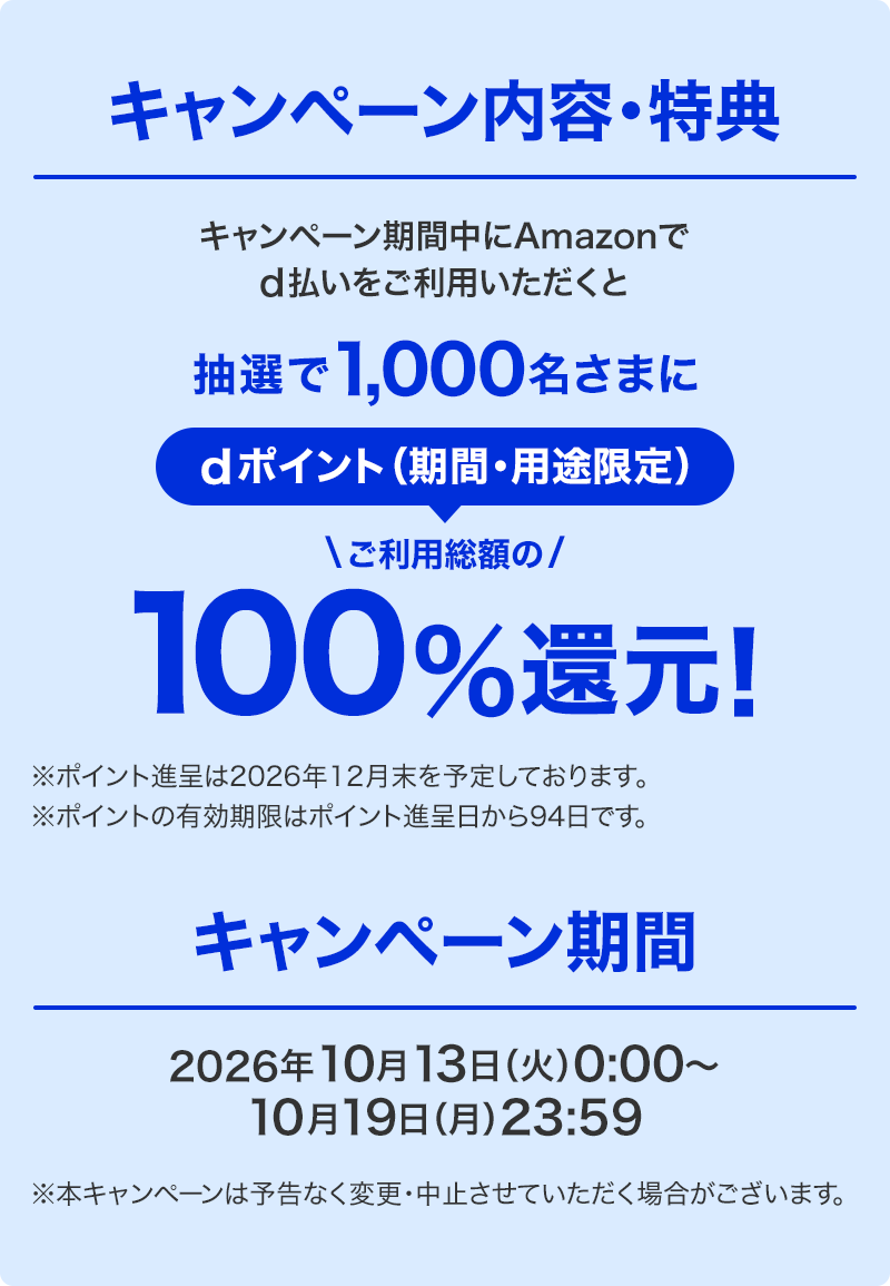 キャンペーン内容・特典 キャンペーン期間中にAmazonでd払いをご利用いただくと抽選で1,000名さまにdポイント（期間・用途限定）ご利用総額の100％還元！ ※ポイント進呈は2026年12月末を予定しております。 ※ポイントの有効期限はポイント進呈日から94日です。 キャンペーン期間 2026年10月13日（火）0：00～10月19日（月）23：59 ※本キャンペーンは予告なく変更・中止させていただく場合がございます。