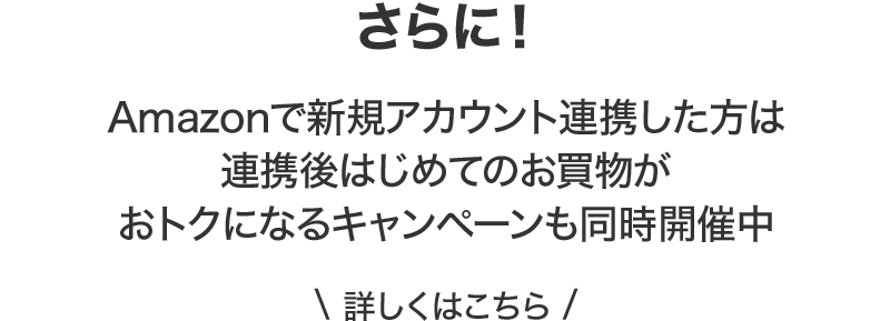 さらに！Amazonで新規アカウント連携した方は連携後はじめてのお買物がおトクになるキャンペーンも同時開催中 詳しくはこちら
