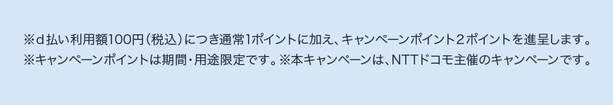 ※d払い利用額100円(税込)につき通常1ポイントに加え、キャンペーンポイント2ポイントを進呈します。 ※キャンペーンポイントは期間・用途限定です。 ※本キャンペーンは、NTTドコモ主催のキャンペーンです。