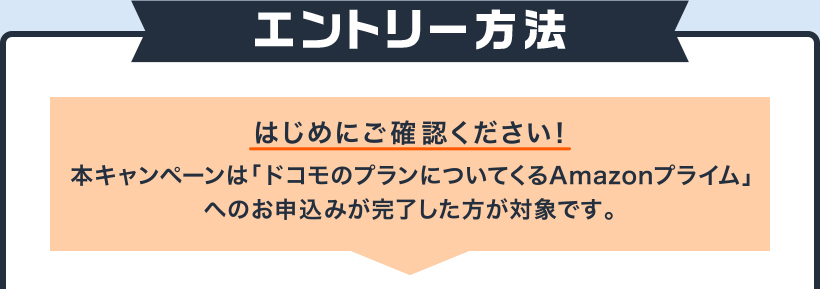 エントリー方法 本キャンペーンは「ドコモのプランについてくるAmazonプライム」へのお申込みが完了した方が対象です。