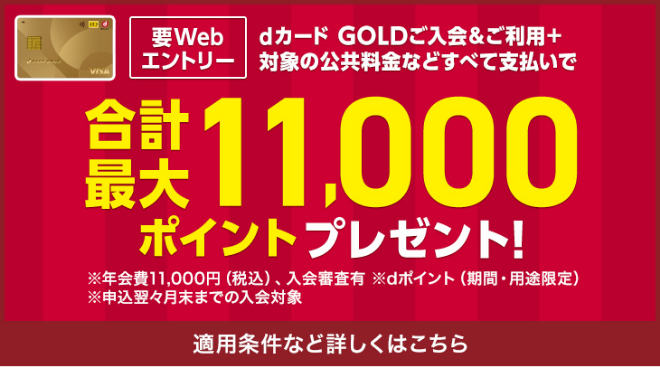 要Webエントリー　dカード GOLDご入会＆ご利用＋対象の公共料金などすべて支払いで　合計最大11,000ポイントプレゼント！　※年会費11,000円（税込）、入会番査有　※dポイント（期間・用途限定）　※申込翌々月末まで入会対象　適用条件など詳しくはこちら