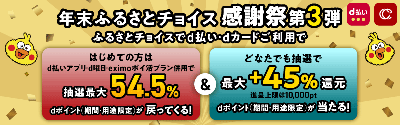 年末ふるさとチョイス 感謝祭 第3弾 ふるさとチョイスでd払い・dカードご利用で はじめての方はd払いアプリ・d曜日・eximoポイ活プラン併用で抽選最大54.5％ dポイント（期間・用途限定）が戻ってくる！＆どなたでも抽選で最大+45%還元 dポイント（期間・用途限定）が当たる！ 11月26日（火）～12月31日（火）