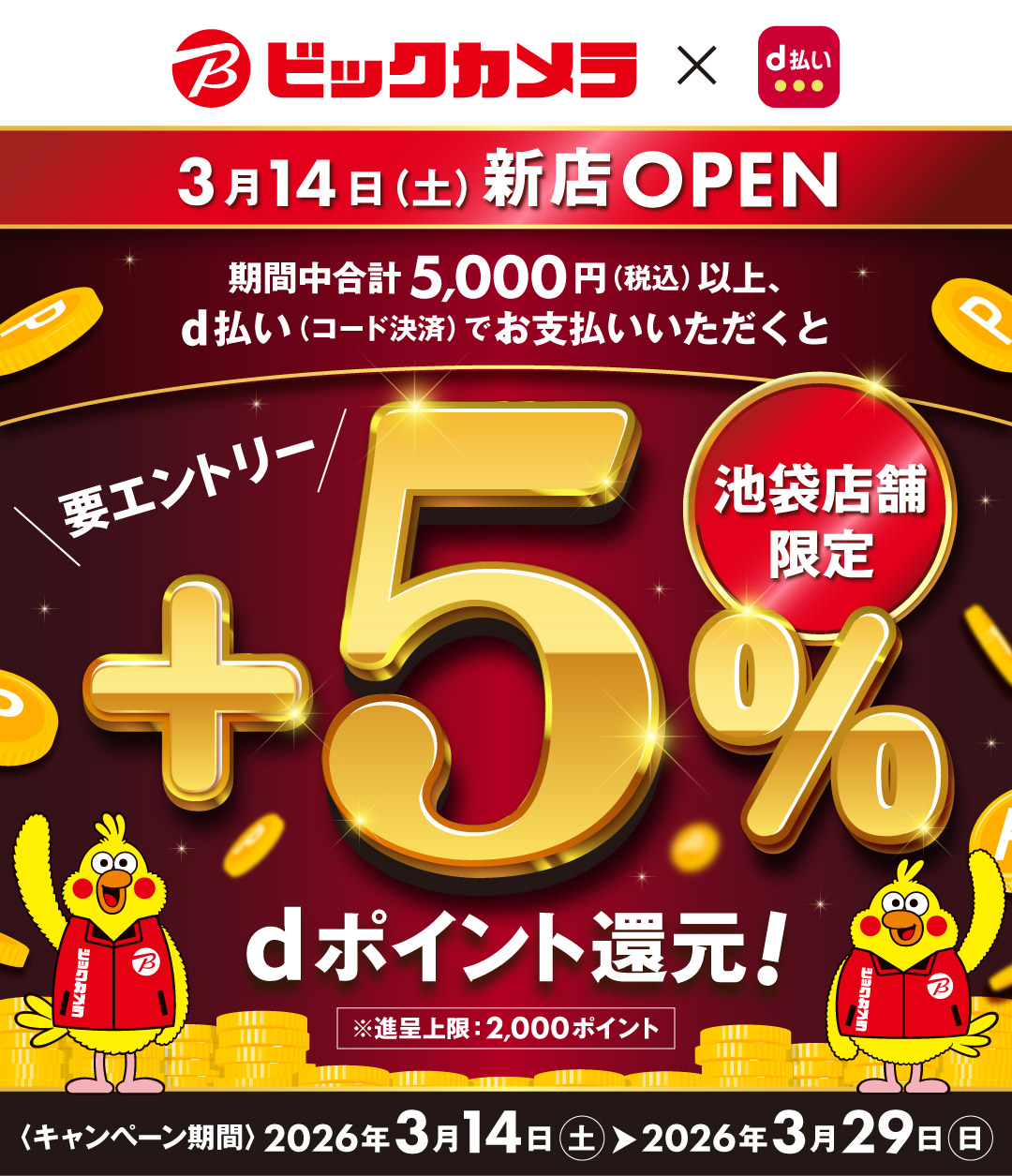 ビックカメラ×d払い 3月14日（土）新店OPEN 期間中合計5,000円（税込）以上、d払い（コード決済）でお支払いいただくと＋5％dポイント還元！ 要エントリー 池袋店舗限定 ※進呈上限：2,000ポイント ＜キャンペーン期間＞2026年3月14日（土）～2026年3月29日（日）
