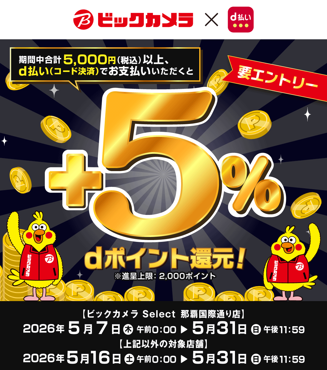 ビックカメラ×d払い 期間中合計5,000円（税込）以上、d払い（コード決済）でお支払いいただくと＋5％dポイント還元！ ※進呈上限：2,000ポイント 要エントリー 【ビックカメラ Select 那覇国際通り店】 2026年5月7日（木）午前0：00＞5月31日（日）午後11：59 【上記以外の対象店舗】 2026年5月16日（土）午前0：00＞5月31日（日）午後11：59
