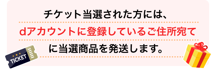 チケット当選者された方には、dアカウントに登録しているご住所宛てに当選商品を発送します。