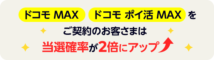 ドコモ MAX ドコモ ポイ活 MAXをご契約のお客さまは当選確率が2倍にアップします！