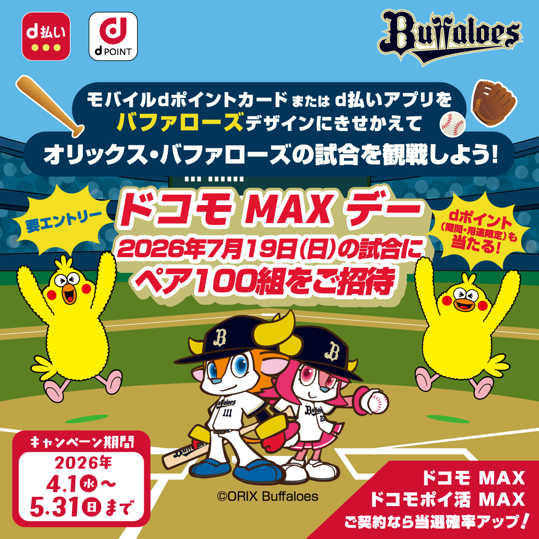 モバイルdポイントカードまたはd払いアプリをバファローズデザインにきせかえてオリックス・バファローズの試合を観戦しよう！ドコモMAXデー2026年7月19日（日）の試合にペア100組をご招待 要エントリー dポイント（期間・用途限定）も当たる！ ドコモ MAX ドコモポイ活 MAXご契約なら当選確率アップ！キャンペーン期間 2026年4月1日（水）～5月31日（日）まで