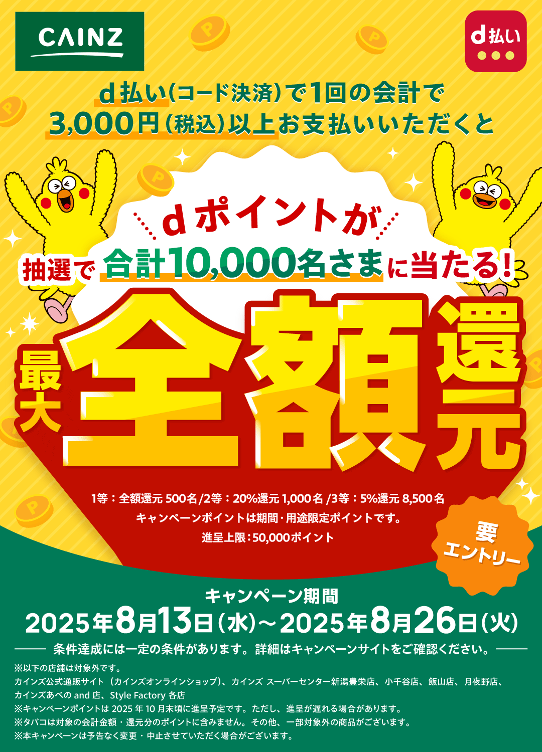 CAINZ d払い d払い（コード決済）で1回の会計で3,000円（税込）以上お支払いいただくと dポイントが抽選で合計10,000名さまに当たる！ 最大全額還元 1等：全額還元500名／2等：20％還元1,000名／3等：5％還元8,500名 キャンペーンポイントは期間・用途限定ポイントです。進呈上限：50,000ポイント 要エントリー キャンペーン期間 2025年8月13日（水）～2025年8月26日（火）ー 条件達成には一定の条件があります。詳細はキャンペーンサイトをご確認ください。 ー ※以下の店舗は対象外です。 カインズ公式通販サイト（カインズオンラインショップ）、カインズ スーパーセンター新潟豊栄店、小千谷店、飯山店、月夜野店、カインズあべのand店、Style Factory各店 ※キャンペーンポイントは2025年10月末頃に進呈予定です。ただし、進呈が遅れる場合があります。※タバコは対象の会計金額・還元分のポイントに含みません。その他、一部対象外の商品がございます。※本キャンペーンは予告なく変更・中止させていただく場合がございます。