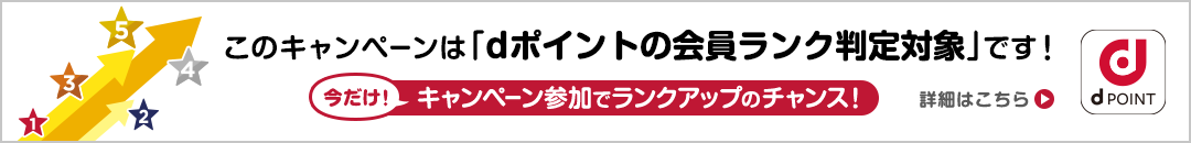 このキャンペーンは「dポイントの会員ランク判定対象」です！今だけ！キャンペーン参加でランクアップのチャンス！ 詳細はこちら dPOINT