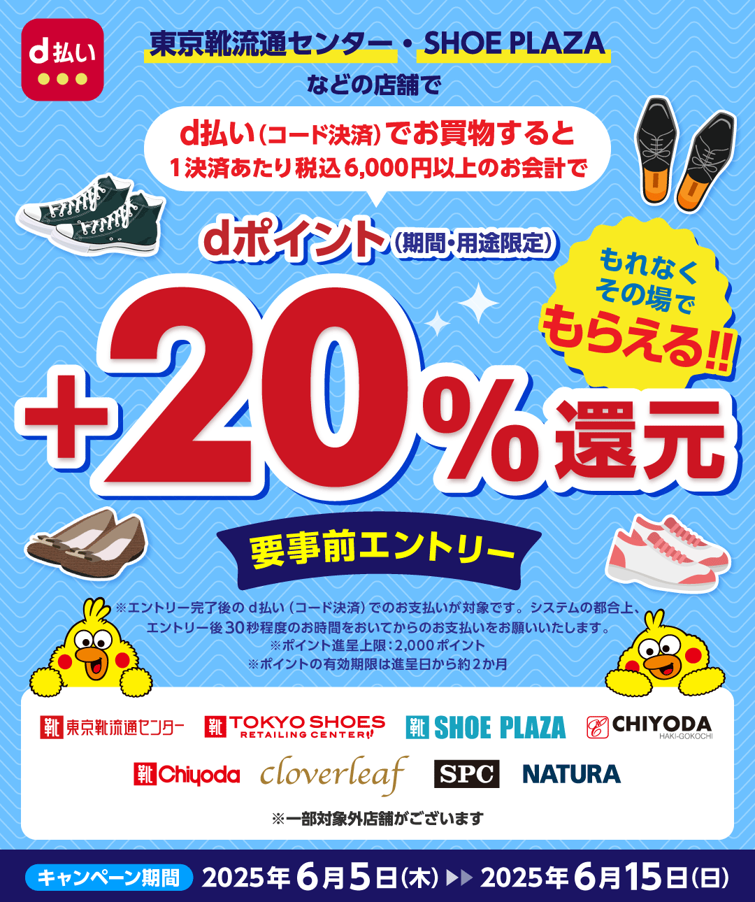 d払い 東京靴流通センター・SHOE PLAZAなどの店舗で d払い(コード決済)でお買物すると1決済あたり税込6,000円以上のお会計で dポイント(期間・用途限定) +20%還元 もれなくその場でもらえる!! 要事前エントリー ※エントリー完了後のd払い(コード決済)でのお支払いが対象です。システムの都合上、エントリー後30秒程度のお時間をおいてからのお支払いをお願いいたします。 ※ポイント進呈上限:2,000ポイント ※ポイントの有効期限は進呈日から約2か月 東京靴流通センター TOKYO SHOES RETAILING CENTER SHOE PLAZA CHIYODA HAKI-GOKOCHI Chiyoda cloverleaf SPC NATURA ※一部対象外店舗がございます キャンペーン期間 2025年6月5日(木)> 2025年6月15日(日)