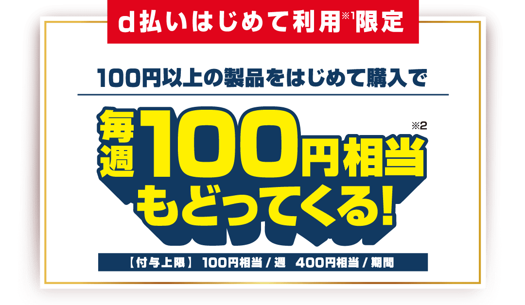 d払いはじめて利用(※1)限定 100円以上の製品をはじめて購入で毎週100円相当(※2)もどってくる!【付与上限】100円相当/週 400円相当/期間