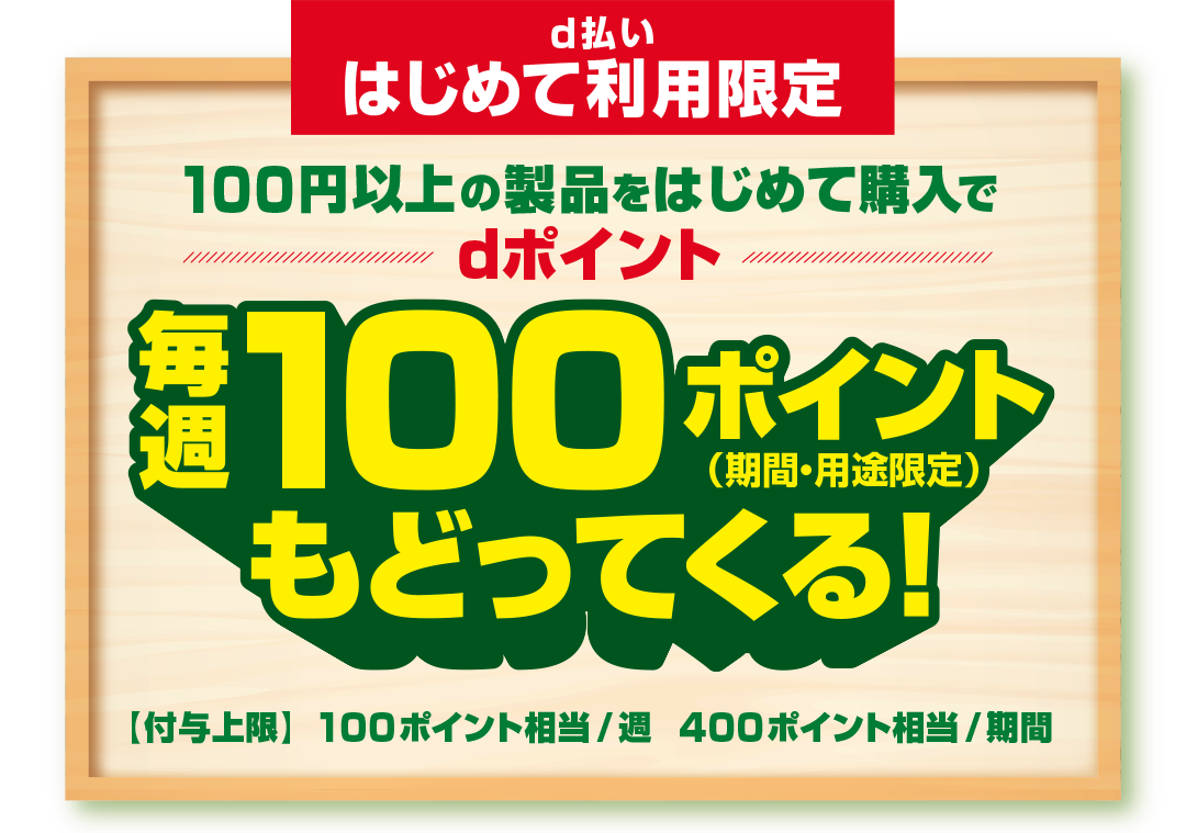 d払いはじめて利用限定 100円以上の製品をはじめて購入でdポイント毎週100ポイント（期間・用途限定）もどってくる！ 【付与上限】100ポイント相当／週 400ポイント相当／期間