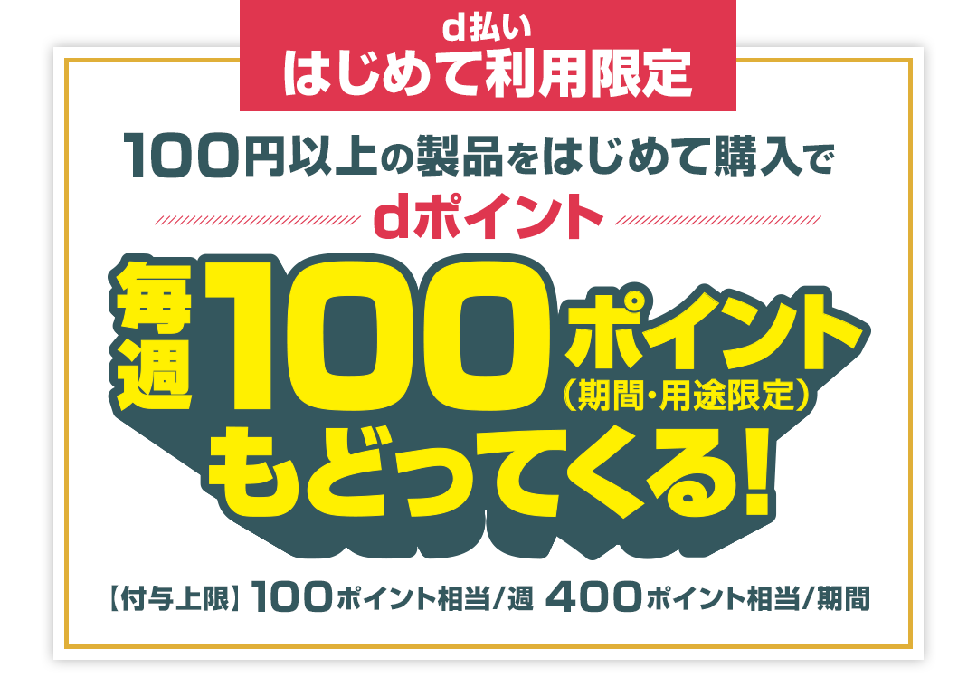 d払いはじめて利用限定 100円以上の製品をはじめて購入でdポイント毎週100ポイント（期間・用途限定）もどってくる！ 【付与上限】100ポイント相当／週 400ポイント相当／期間
