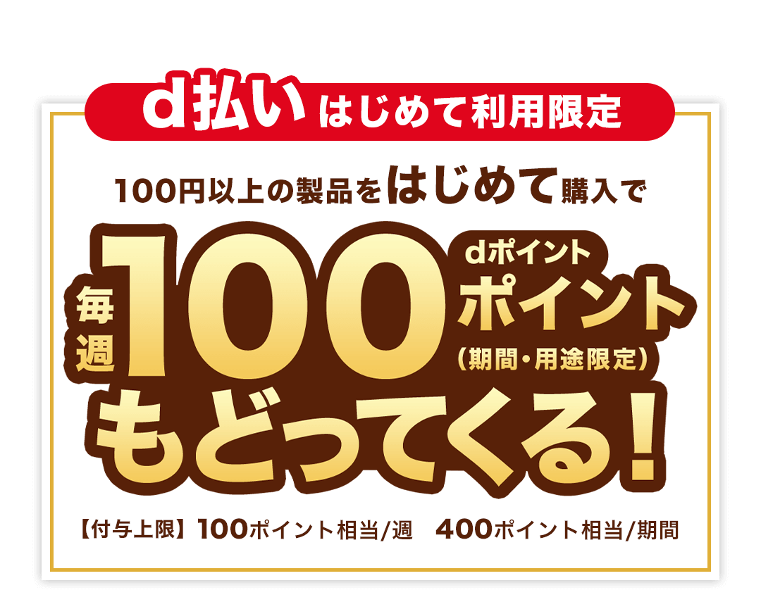 d払いはじめて利用限定 100円以上の製品をはじめて購入でdポイント毎週100ポイント（期間・用途限定）もどってくる！ 【付与上限】 100ポイント相当／週 400ポイント相当／期間