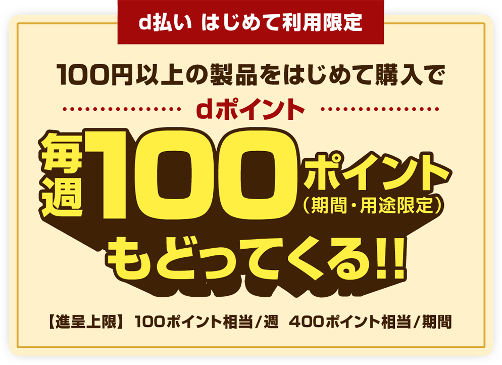 d払いはじめて利用限定 100円以上の製品をはじめて購入でdポイント毎週100ポイント（期間・用途限定）もどってくる！！ 【進呈上限】100ポイント相当／週 400ポイント相当／期間