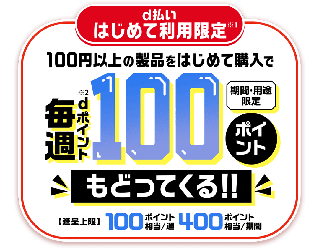 d払いはじめて利用限定※1 100円以上の製品をはじめて購入で毎週dポイント（期間・用途限定）※2 100ポイントもどってくる！！ 【進呈上限】100ポイント相当／週 400ポイント相当／期間