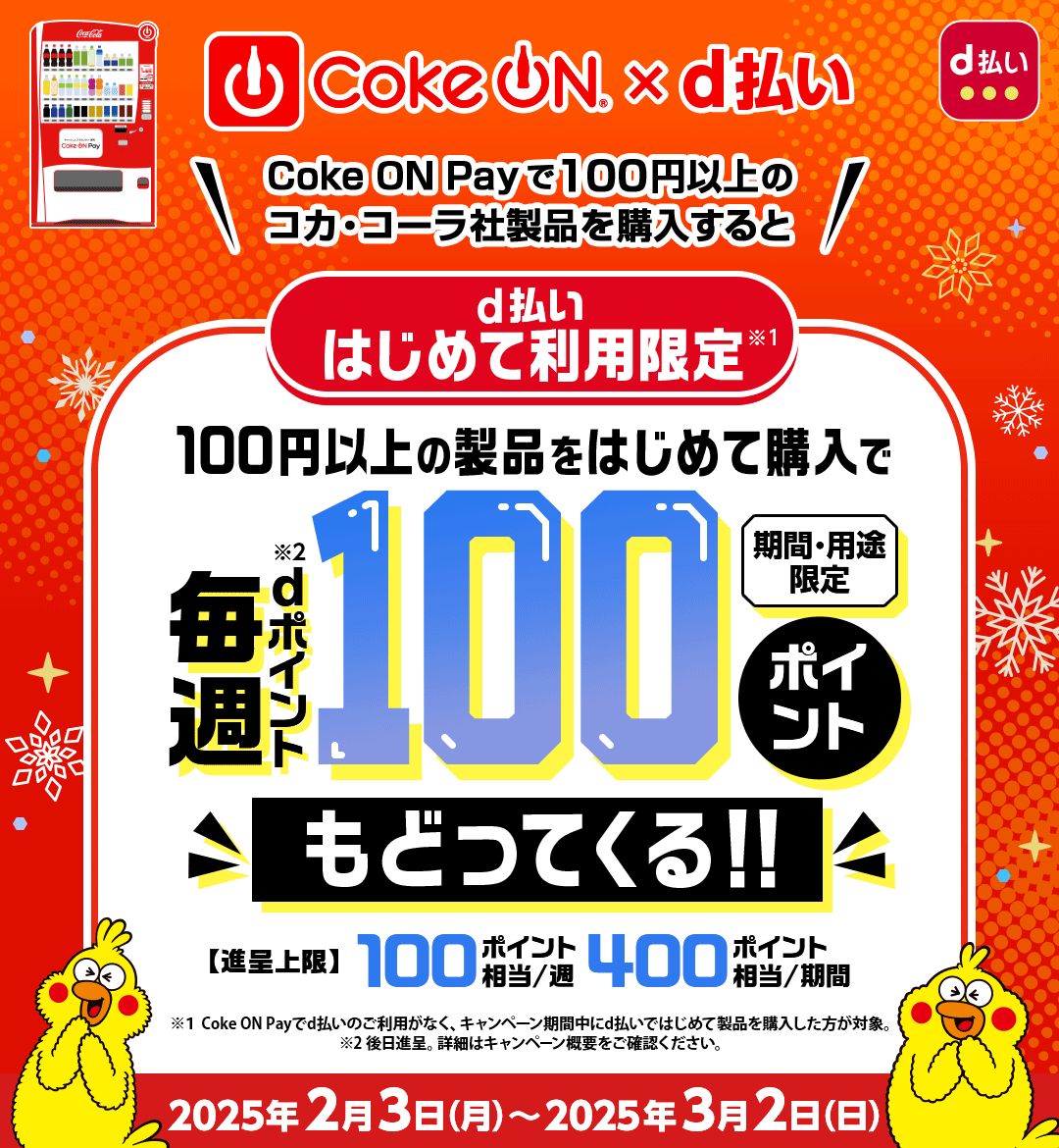 d払い Coke ON × d払い Coke ON Payで100円以上のコカ･コーラ社製品を購入すると d払いはじめて利用限定※1 100円以上の製品をはじめて購入で毎週dポイント（期間・用途限定）※2 100ポイントもどってくる！！ 【進呈上限】100ポイント相当／週 400ポイント相当／期間 ※1Coke ON Payでd払いのご利用がなく、キャンペーン期間中にd払いではじめて製品を購入した方が対象。 ※2後日進呈。詳細はキャンペーン概要をご確認ください。 2025年2月3日（月）～2025年3月2日（日）