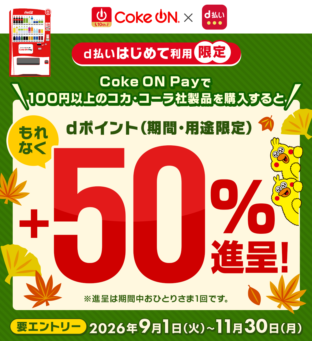 10th Coke ON&reg; × d払い d払いはじめて利用限定 Coke ON Payで100円以上のコカ･コーラ社製品を購入すると dポイント（期間・用途限定）もれなく＋50％進呈！ ※進呈は期間中おひとりさま1回です。 要エントリー 2026年9月1日（火）∼11月30日（月）