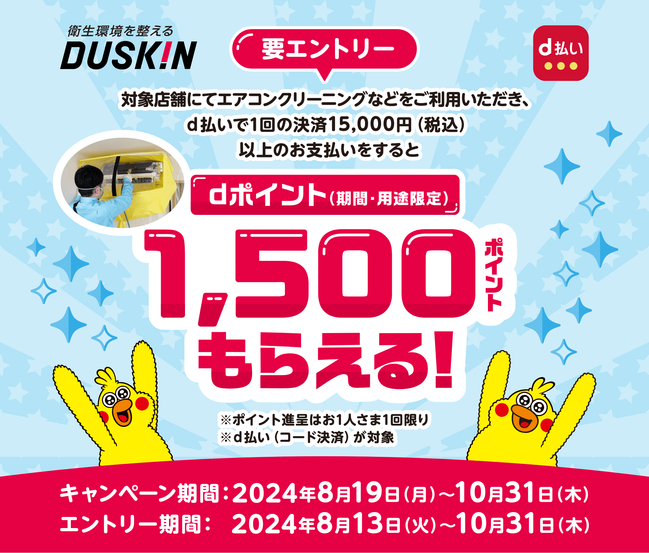 衛生環境を整えるDUSKIN d払い【要エントリー】対象店舗にてエアコンクリーニングなどをご利用いただき、d払いで1回の決済15,000円（税込）以上のお支払いをするとdポイント（期間・用途限定）1,500ポイントもらえる！ ※ポイント進呈はお1人さま1回限り ※d払い（コード決済）が対象 【キャンペーン期間：2024年8月19日（月）〜10月31日（木） エントリー期間：2024年8月13日（火）〜10月31日（木）】