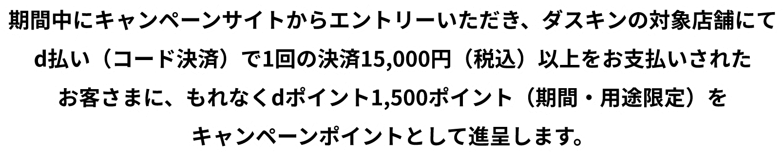 期間中にキャンペーンサイトからエントリーいただき、ダスキンの対象店舗にてd払い(コード決済)で1回の決済15,000円(税込)以上をお支払いされたお客さまに、もれなくdポイント1,500ポイント(期間・用途限定)をキャンペーンポイントとして進呈します。